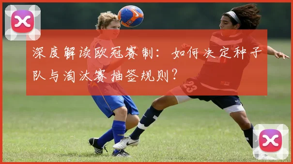 深度解读欧冠赛制：如何决定种子队与淘汰赛抽签规则？