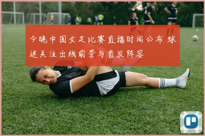 今晚中国女足比赛直播时间公布 球迷关注出线前景与首发阵容