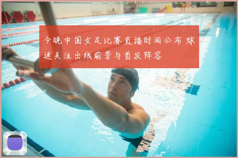 今晚中国女足比赛直播时间公布 球迷关注出线前景与首发阵容
