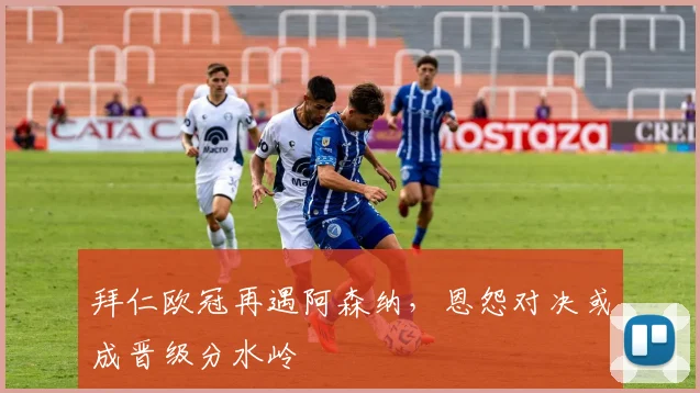 拜仁欧冠再遇阿森纳，恩怨对决或成晋级分水岭