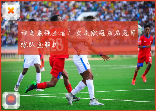 谁是最强王者？女足欧冠历届冠军球队全解析