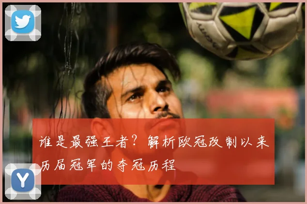 谁是最强王者？解析欧冠改制以来历届冠军的夺冠历程