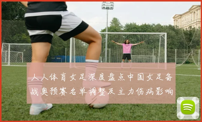 人人体育女足深度盘点中国女足备战奥预赛名单调整及主力伤病影响