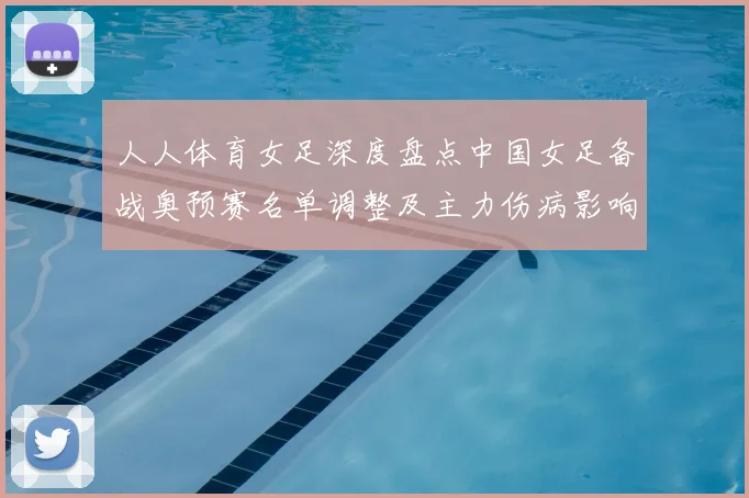 人人体育女足深度盘点中国女足备战奥预赛名单调整及主力伤病影响