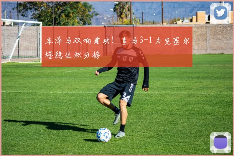 本泽马双响建功！皇马3-1力克塞尔塔稳坐积分榜